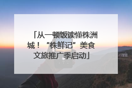 从一顿饭读懂株洲城！“株鲜记”美食文旅推广季启动