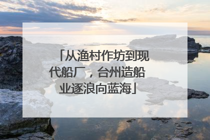 从渔村作坊到现代船厂，台州造船业逐浪向蓝海