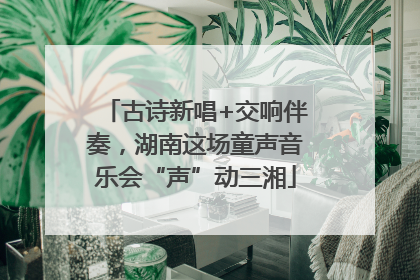 古诗新唱+交响伴奏，湖南这场童声音乐会“声”动三湘