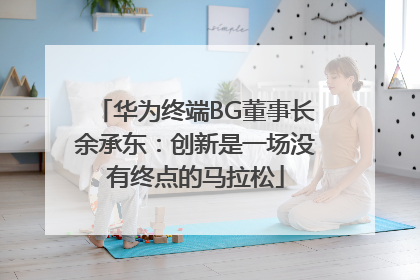 华为终端BG董事长余承东：创新是一场没有终点的马拉松