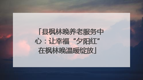 县枫林晚养老服务中心：让幸福“夕阳红”在枫林晚温暖绽放