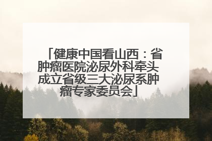 健康中国看山西：省肿瘤医院泌尿外科牵头成立省级三大泌尿系肿瘤专家委员会