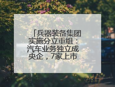 兵器装备集团实施分立重组：汽车业务独立成央企，7家上市公司披露进展