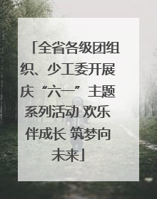全省各级团组织、少工委开展庆“六一”主题系列活动 欢乐伴成长 筑梦向未来