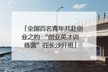 全国百名青年共赴创业之约 “创业英才训练营”在长沙开班