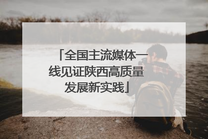 全国主流媒体一线见证陕西高质量发展新实践