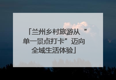兰州乡村旅游从“单一景点打卡”迈向全域生活体验