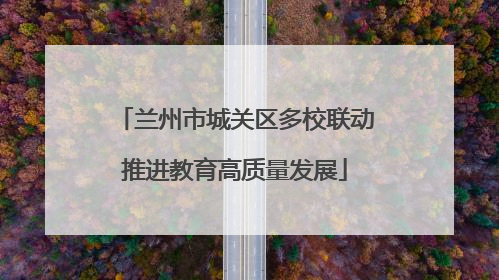兰州市城关区多校联动推进教育高质量发展