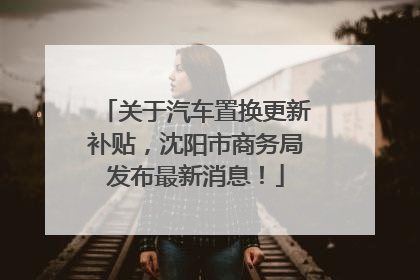关于汽车置换更新补贴，沈阳市商务局发布最新消息！