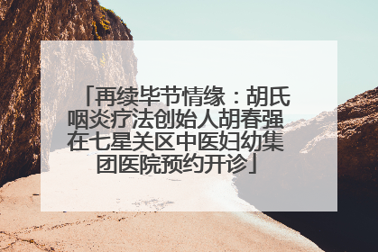 再续毕节情缘：胡氏咽炎疗法创始人胡春强在七星关区中医妇幼集团医院预约开诊