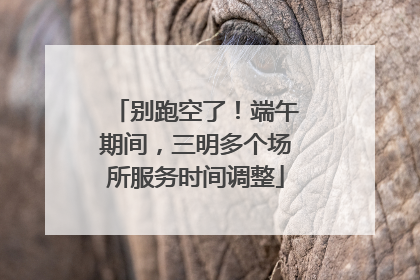 别跑空了！端午期间，三明多个场所服务时间调整