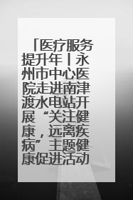 医疗服务提升年丨永州市中心医院走进南津渡水电站开展“关注健康，远离疾病”主题健康促进活动