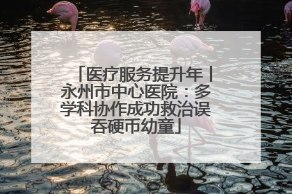 医疗服务提升年丨永州市中心医院：多学科协作成功救治误吞硬币幼童