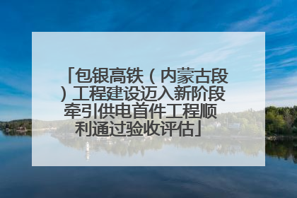 包银高铁（内蒙古段）工程建设迈入新阶段 牵引供电首件工程顺利通过验收评估