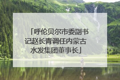 呼伦贝尔市委副书记赵长青调任内蒙古水发集团董事长
