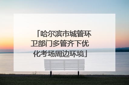哈尔滨市城管环卫部门多管齐下优化考场周边环境