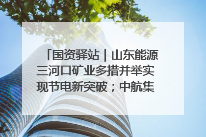国资驿站｜山东能源三河口矿业多措并举实现节电新突破；中航集团开通广州—北京—格拉斯哥全货机航线