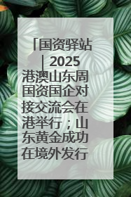 国资驿站｜2025港澳山东周国资国企对接交流会在港举行；山东黄金成功在境外发行3亿美元绿色债券