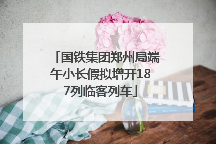 国铁集团郑州局端午小长假拟增开187列临客列车