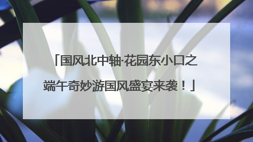 国风北中轴·花园东小口之端午奇妙游国风盛宴来袭！