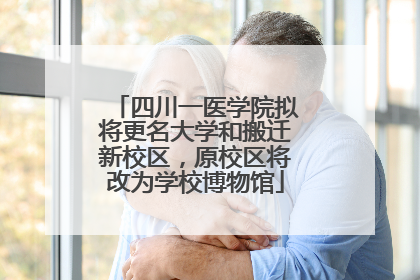 四川一医学院拟将更名大学和搬迁新校区，原校区将改为学校博物馆
