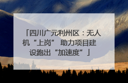 四川广元利州区：无人机“上岗” 助力项目建设跑出“加速度”