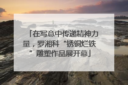 在写意中传递精神力量，罗湘科“锈铜烂铁”雕塑作品展开幕