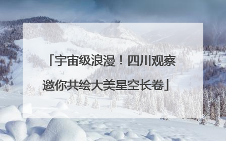 宇宙级浪漫！四川观察邀你共绘大美星空长卷