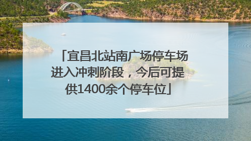宜昌北站南广场停车场进入冲刺阶段，今后可提供1400余个停车位