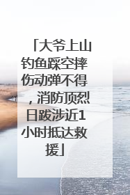 大爷上山钓鱼踩空摔伤动弹不得，消防顶烈日跋涉近1小时抵达救援