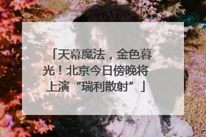 天幕魔法，金色暮光！北京今日傍晚将上演“瑞利散射”