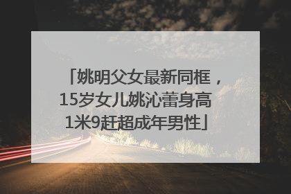 姚明父女最新同框，15岁女儿姚沁蕾身高1米9赶超成年男性