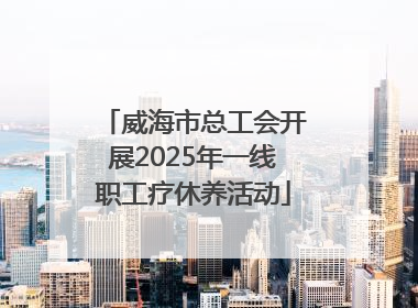 威海市总工会开展2025年一线职工疗休养活动
