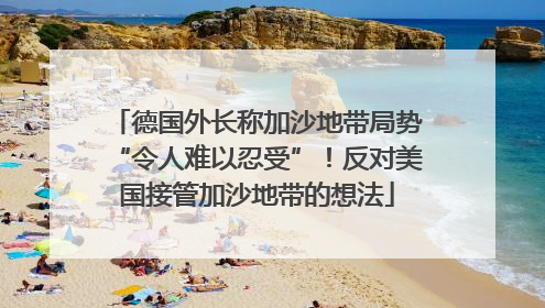 德国外长称加沙地带局势“令人难以忍受”！反对美国接管加沙地带的想法