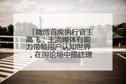 微博首席执行官王高飞：主流媒体有能力带领用户认知世界，在舆论场中搭建理性的讨论空间