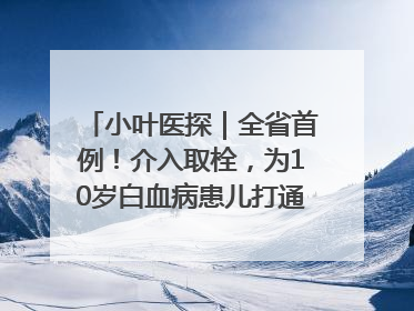 小叶医探｜全省首例！介入取栓，为10岁白血病患儿打通生命之“脉”