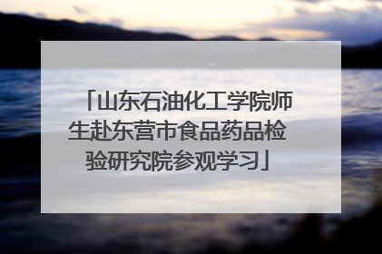 山东石油化工学院师生赴东营市食品药品检验研究院参观学习
