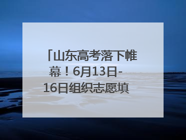 山东高考落下帷幕！6月13日-16日组织志愿填报模拟演练