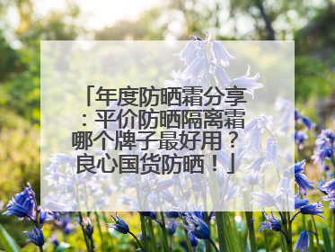 年度防晒霜分享：平价防晒隔离霜哪个牌子最好用？良心国货防晒！