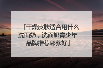 干燥皮肤适合用什么洗面奶，洗面奶青少年品牌推荐哪款好