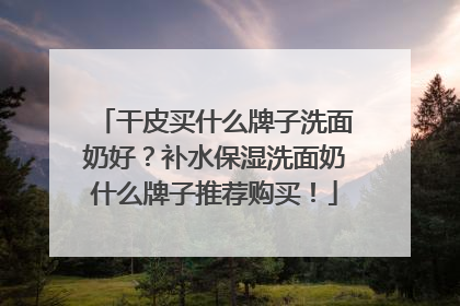 干皮买什么牌子洗面奶好？补水保湿洗面奶什么牌子推荐购买！