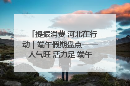提振消费 河北在行动｜端午假期盘点——人气旺 活力足 端午经济“热浪”迭起