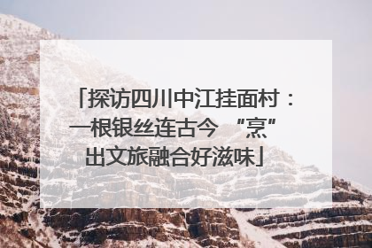探访四川中江挂面村：一根银丝连古今 “烹”出文旅融合好滋味
