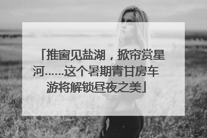 推窗见盐湖，掀帘赏星河……这个暑期青甘房车游将解锁昼夜之美