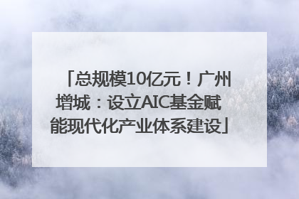 总规模10亿元！广州增城：设立AIC基金赋能现代化产业体系建设