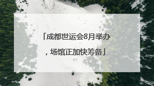 成都世运会8月举办，场馆正加快筹备