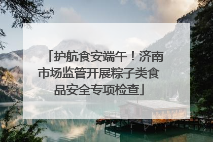 护航食安端午！济南市场监管开展粽子类食品安全专项检查