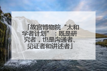 故宫博物院“太和学者计划”：既是研究者，也是沟通者、见证者和讲述者