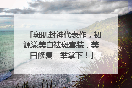 斑肌封神代表作，初源漾美白祛斑套装，美白修复一举拿下！