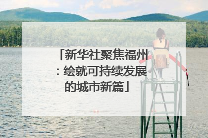新华社聚焦福州：绘就可持续发展的城市新篇